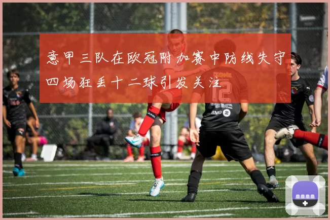 意甲三队在欧冠附加赛中防线失守四场狂丢十二球引发关注