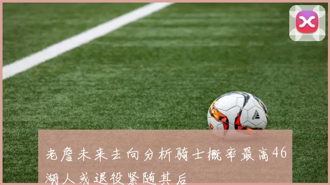 老詹未来去向分析骑士概率最高46湖人或退役紧随其后