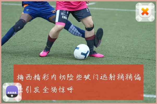 梅西精彩内切险些破门远射稍稍偏出引发全场惊呼