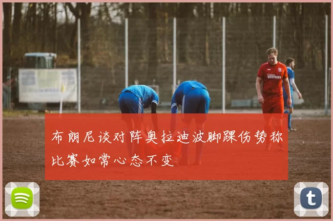 布朗尼谈对阵奥拉迪波脚踝伤势称比赛如常心态不变