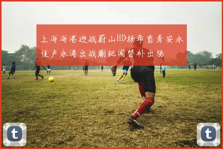 上海海港迎战蔚山HD杨希首秀安永佳卢永涛出战蒯纪闻替补出场