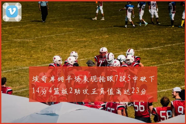 埃奇库姆半场表现抢眼7投5中砍下14分4篮板2助攻正负值高达23分