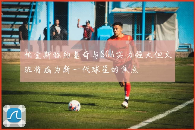 帕金斯称约基奇与SGA实力强大但文班将成为新一代球星的焦点