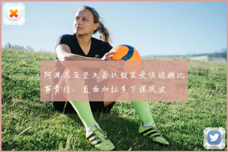 阿库尼亚坚决否认假装受伤逃避比赛责任，直面加拉多下课风波